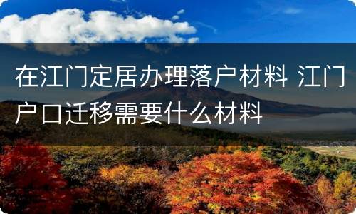在江门定居办理落户材料 江门户口迁移需要什么材料