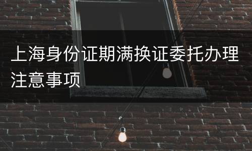 上海身份证期满换证委托办理注意事项