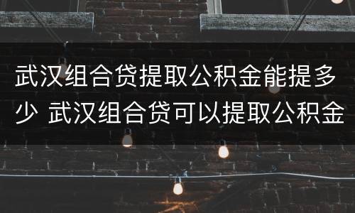 武汉组合贷提取公积金能提多少 武汉组合贷可以提取公积金吗