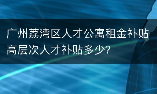 广州荔湾区人才公寓租金补贴高层次人才补贴多少？