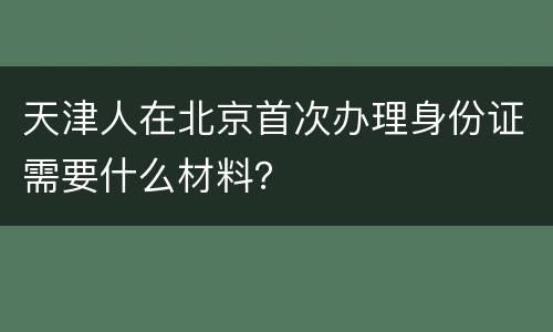 天津人在北京首次办理身份证需要什么材料？