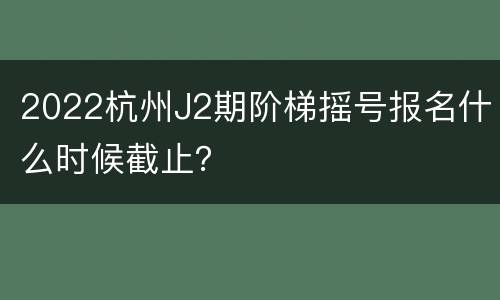 2022杭州J2期阶梯摇号报名什么时候截止？