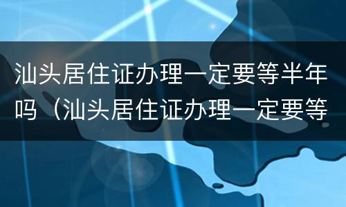 汕头居住证办理一定要等半年吗（汕头居住证办理一定要等半年吗）
