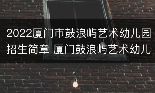 2022厦门市鼓浪屿艺术幼儿园招生简章 厦门鼓浪屿艺术幼儿园学费