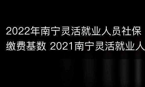 2022年南宁灵活就业人员社保缴费基数 2021南宁灵活就业人员社保缴费基数