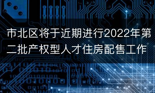 市北区将于近期进行2022年第二批产权型人才住房配售工作
