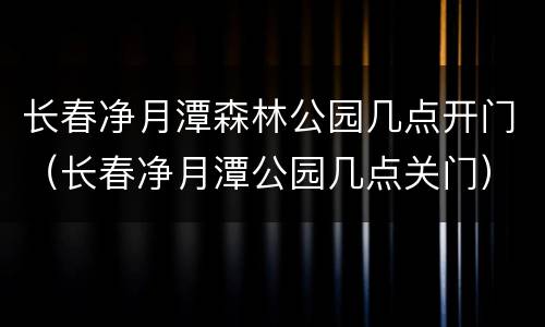 长春净月潭森林公园几点开门（长春净月潭公园几点关门）
