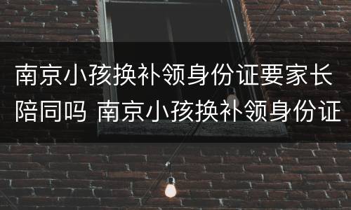 南京小孩换补领身份证要家长陪同吗 南京小孩换补领身份证要家长陪同吗现在