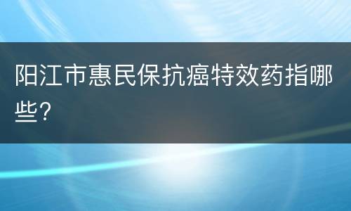 阳江市惠民保抗癌特效药指哪些?