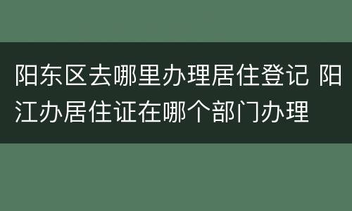 阳东区去哪里办理居住登记 阳江办居住证在哪个部门办理