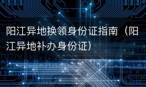 阳江异地换领身份证指南（阳江异地补办身份证）