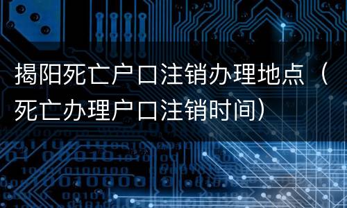 揭阳死亡户口注销办理地点（死亡办理户口注销时间）