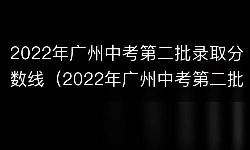 2022年广州中考第二批录取分数线（2022年广州中考第二批录取分数线是多少）