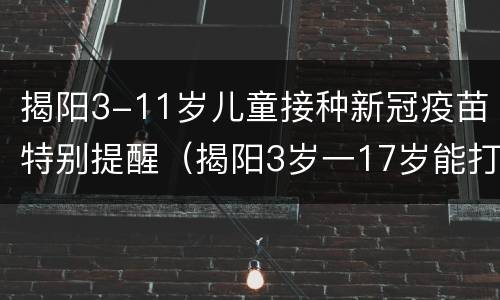 揭阳3-11岁儿童接种新冠疫苗特别提醒（揭阳3岁一17岁能打新冠疫苗）