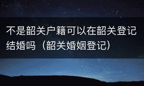 不是韶关户籍可以在韶关登记结婚吗（韶关婚姻登记）