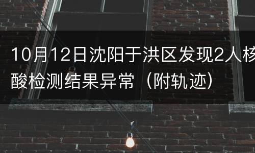 10月12日沈阳于洪区发现2人核酸检测结果异常（附轨迹）
