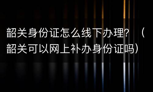 韶关身份证怎么线下办理？（韶关可以网上补办身份证吗）