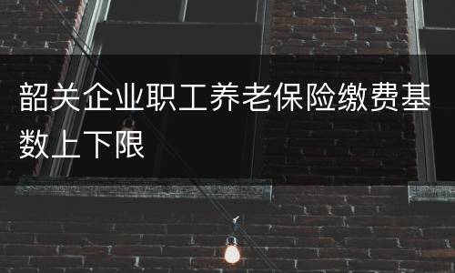 韶关企业职工养老保险缴费基数上下限