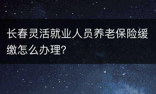 长春灵活就业人员养老保险缓缴怎么办理？