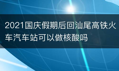 2021国庆假期后回汕尾高铁火车汽车站可以做核酸吗