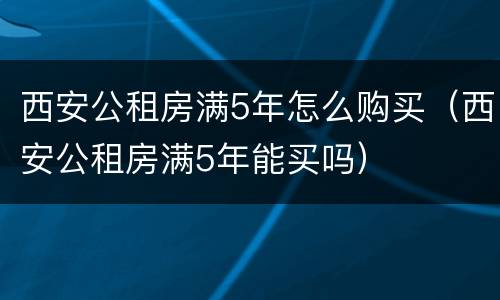 西安公租房满5年怎么购买（西安公租房满5年能买吗）