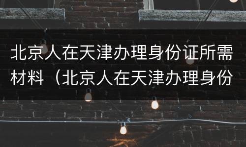 北京人在天津办理身份证所需材料（北京人在天津办理身份证所需材料清单）