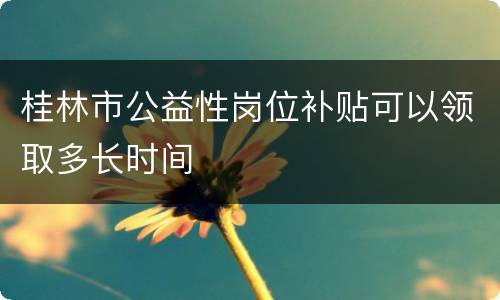 桂林市公益性岗位补贴可以领取多长时间