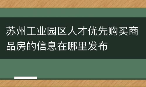 苏州工业园区人才优先购买商品房的信息在哪里发布