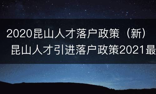2020昆山人才落户政策（新） 昆山人才引进落户政策2021最新