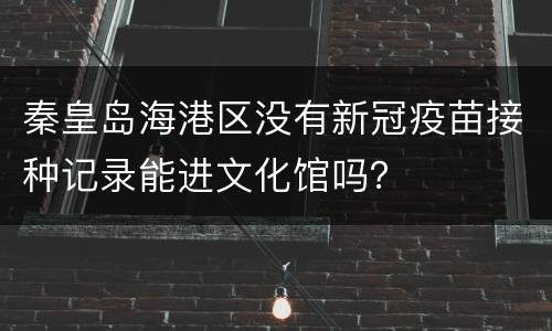 秦皇岛海港区没有新冠疫苗接种记录能进文化馆吗？
