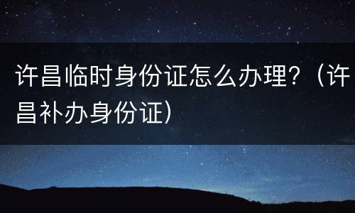 许昌临时身份证怎么办理?（许昌补办身份证）