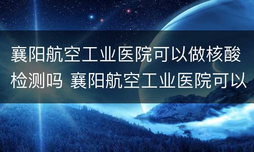 襄阳航空工业医院可以做核酸检测吗 襄阳航空工业医院可以做核酸检测吗现在