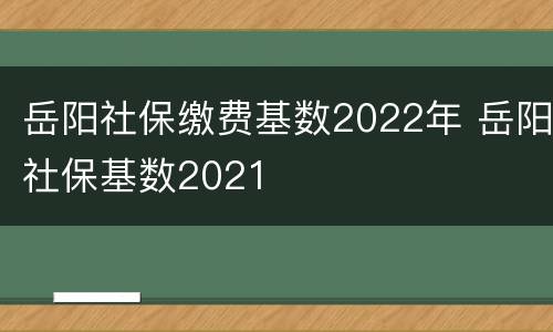 岳阳社保缴费基数2022年 岳阳社保基数2021