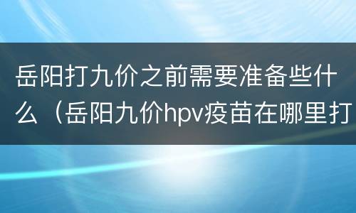 岳阳打九价之前需要准备些什么（岳阳九价hpv疫苗在哪里打）
