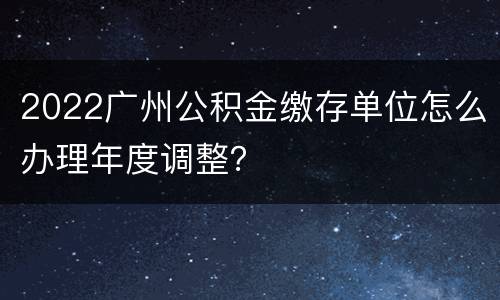 2022广州公积金缴存单位怎么办理年度调整？