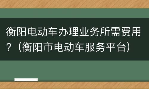 衡阳电动车办理业务所需费用?（衡阳市电动车服务平台）