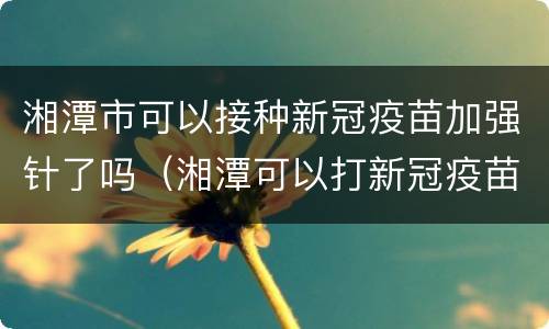 湘潭市可以接种新冠疫苗加强针了吗（湘潭可以打新冠疫苗的地方）