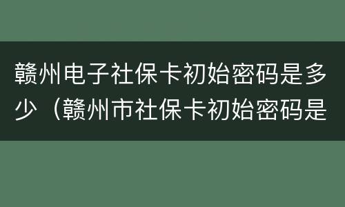 赣州电子社保卡初始密码是多少（赣州市社保卡初始密码是多少）