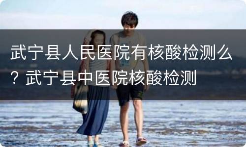 武宁县人民医院有核酸检测么? 武宁县中医院核酸检测