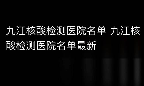 九江核酸检测医院名单 九江核酸检测医院名单最新