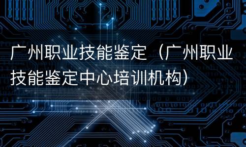 广州职业技能鉴定（广州职业技能鉴定中心培训机构）