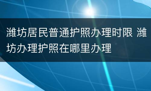 潍坊居民普通护照办理时限 潍坊办理护照在哪里办理