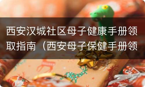 西安汉城社区母子健康手册领取指南（西安母子保健手册领取）
