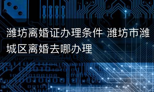 潍坊离婚证办理条件 潍坊市潍城区离婚去哪办理