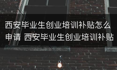 西安毕业生创业培训补贴怎么申请 西安毕业生创业培训补贴怎么申请的