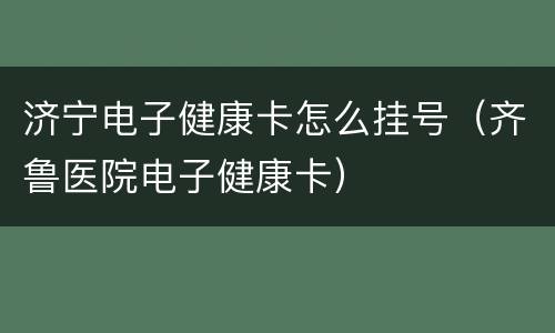 济宁电子健康卡怎么挂号（齐鲁医院电子健康卡）