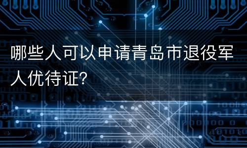 哪些人可以申请青岛市退役军人优待证？