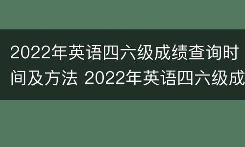 2022年英语四六级成绩查询时间及方法 2022年英语四六级成绩查询时间及方法视频