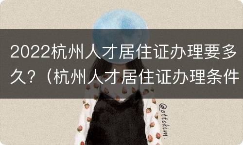 2022杭州人才居住证办理要多久?（杭州人才居住证办理条件）