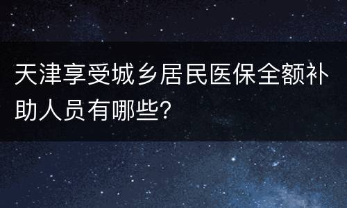 天津享受城乡居民医保全额补助人员有哪些？